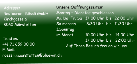 Adresse: Restaurant Rössli GmbH Kirchgasse 6 8560 Märstetten   Telefon:	   +41 71 659 00 00   E-Mail:		   roessli.maerstetten@bluewin.ch Unsere Oeffnungszeiten:  Montag + Dienstag geschlossen  Mi, Do, Fr, Sa	17:00 Uhr	bis	22:00 Uhr So morgen	 8:30 Uhr	bis	11:30 Uhr 1.Sonntag  im Monat	10:00 Uhr	bis	14:00 Uhr	17:00 Uhr	bis	22:00 Uhr Auf Ihren Besuch freuen wir uns