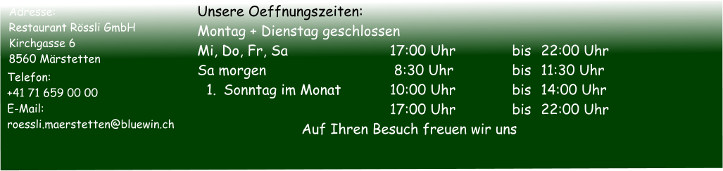 Adresse: Restaurant Rössli GmbH Kirchgasse 6 8560 Märstetten   Telefon:	   +41 71 659 00 00   E-Mail:		   roessli.maerstetten@bluewin.ch Unsere Oeffnungszeiten:  Montag + Dienstag geschlossen  Mi, Do, Fr, Sa		17:00 Uhr	bis	22:00 Uhr Sa morgen		 8:30 Uhr	bis	11:30 Uhr 	1.	Sonntag im Monat		10:00 Uhr	bis	14:00 Uhr		17:00 Uhr	bis	22:00 Uhr Auf Ihren Besuch freuen wir uns